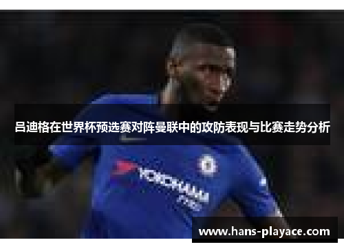 吕迪格在世界杯预选赛对阵曼联中的攻防表现与比赛走势分析