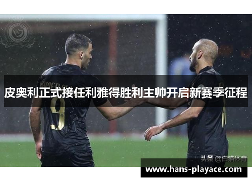 皮奥利正式接任利雅得胜利主帅开启新赛季征程 皮奥利正式接任利雅得胜利主帅开启新赛季征程